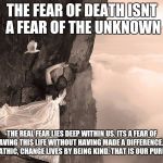 spirit  | THE FEAR OF DEATH ISNT A FEAR OF THE UNKNOWN; THE REAL FEAR LIES DEEP WITHIN US. ITS A FEAR OF LEAVING THIS LIFE WITHOUT HAVING MADE A DIFFERENCE. BE EMPATHIC, CHANGE LIVES BY BEING KIND. THAT IS OUR PURPOSE. | image tagged in spirit | made w/ Imgflip meme maker
