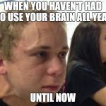 When you haven't.. | WHEN YOU HAVEN'T HAD TO USE YOUR BRAIN ALL YEAR; UNTIL NOW | image tagged in when you haven't | made w/ Imgflip meme maker