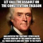 Thomas Jefferson Meme | LET CALL THE ASSAULT ON THE CONSTITUTION TREASON; AND DISPATCH THE TRAITORS!  EITHER DEATH  OR KICK THEM OUT OF THE COUNTRY AND SEIZE ALL THEIR ASSETS AND GIVE THEM  TO THE PEOPLE | image tagged in thomas jefferson meme | made w/ Imgflip meme maker