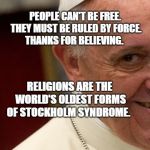 pope francis  | PEOPLE CAN'T BE FREE. THEY MUST BE RULED BY FORCE. THANKS FOR BELIEVING. RELIGIONS ARE THE WORLD'S OLDEST FORMS OF STOCKHOLM SYNDROME. | image tagged in pope francis | made w/ Imgflip meme maker