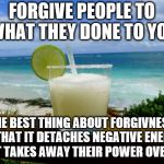 Margarita on the Beach | FORGIVE PEOPLE TO WHAT THEY DONE TO YOU; THE BEST THING ABOUT FORGIVNESS IS THAT IT DETACHES NEGATIVE ENERGY AND IT TAKES AWAY THEIR POWER OVER YOU. | image tagged in margarita on the beach | made w/ Imgflip meme maker