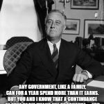FdR | ANY GOVERNMENT, LIKE A FAMILY, CAN FOR A YEAR SPEND MORE THAN IT EARNS. BUT YOU AND I KNOW THAT A CONTINUANCE OF THAT HABIT MEANS THE POORHOUSE. -- FDR | image tagged in fdr | made w/ Imgflip meme maker