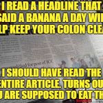 Headlines Gone Wild | I READ A HEADLINE THAT SAID A BANANA A DAY WILL HELP KEEP YOUR COLON CLEAN. I SHOULD HAVE READ THE ENTIRE ARTICLE. TURNS OUT YOU ARE SUPPOSED TO EAT THEM. | image tagged in headlines gone wild,banana,funny,memes,colon,funny memes | made w/ Imgflip meme maker