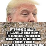 Trump Wall | HEY; MY PROPOSED WALL IS STILL SMALLER THAN THE ONE THE DEMOCRATS WOULD HAVE ALREADY BUILT ON THE BORDER IF ILLEGALS WERE A POTENTIAL REPUBLICAN VOTING BLOC | image tagged in trump wall,democratic party,democrats,republicans,illegal aliens,illegal immigration | made w/ Imgflip meme maker