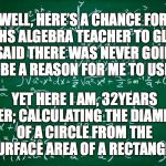 Maths, Maths everywhere | WELL, HERE’S A CHANCE FOR MY HS ALGEBRA TEACHER TO GLOAT. I SAID THERE WAS NEVER GOING TO BE A REASON FOR ME TO USE IT. YET HERE I AM, 32YEARS LATER; CALCULATING THE DIAMETER OF A CIRCLE FROM THE SURFACE AREA OF A RECTANGLE. | image tagged in maths,algebra | made w/ Imgflip meme maker