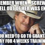 Alan Jackson | REMEMBER WHEN... SCREWING THE HELL OUT OF HER WAS ENOUGH; NOW YOU NEED TO GO TO GUANTANAMO BAY FOR 4 WEEKS TRAINING | image tagged in alan jackson | made w/ Imgflip meme maker