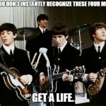 Why can't more people make music like these guys...? | IF YOU DON'T INSTANTLY RECOGNIZE THESE FOUR MEN.... GET A LIFE. | image tagged in the beatles | made w/ Imgflip meme maker