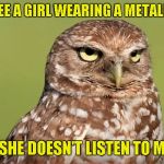 I had the misfortune of withessing this quite a few times... Kudos to DoctorDoomsday180 for the template! | WHEN YOU SEE A GIRL WEARING A METALLICA T-SHIRT; BUT SHE DOESN'T LISTEN TO METAL | image tagged in death stare owl,doctordoomsday180,powermetalhead,metallica,metal,memes | made w/ Imgflip meme maker