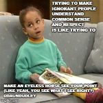 Olivia Cosby Show | TRYING TO MAKE IGNORANT PEOPLE UNDERSTAND COMMON SENSE AND RESPECT IS LIKE TRYING TO; MAKE AN EYELESS HORSE SEE YOUR POINT 
(LIKE YEAH, YOU SEE WHAT I SEE RIGHT?) 



































@DAUNDUDLEY | image tagged in olivia cosby show | made w/ Imgflip meme maker