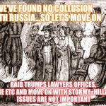 NILO Witch Hunt by Progressives | WE'VE FOUND NO COLLUSION WITH RUSSIA...SO LET'S MOVE ON; RAID TRUMPS LAWYERS OFFICES, HOME ETC AND MOVE ON WITH STORMY...HILLARYS ISSUES ARE NOT IMPORTANT | image tagged in nilo witch hunt by progressives | made w/ Imgflip meme maker