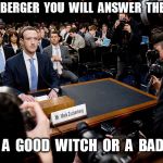 Zuckerberg Good Witch or Bad Witch | MR  ZUCKERBERGER  YOU  WILL  ANSWER  THE  QUESTION! ARE  YOU  A  GOOD  WITCH  OR  A  BAD  WITCH? | image tagged in zuckerberg congressional testimony | made w/ Imgflip meme maker