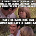 That's Just Something X Say | A FEMINIST CAME TO THE SCHOOL. SHE SAID ALL MEN ARE PIGS AND I'M JUST GOING TO GROW UP TO BE AN OPPRESSOR OF WOMEN; THAT'S JUST SOMETHING UGLY WOMEN WHO CAN'T GET A DATE SAY | image tagged in memes,thats just something x say | made w/ Imgflip meme maker