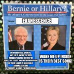 Bernie vs Hillary EFF | EVANESCENCE; IN MY PERSONAL OPINION, AMY LEE IS ONE OF THE BEST VOCALISTS IN THE HISTORY OF ROCK, THE LYRICS AND INSTRUMENTATION IN THEIR SONGS IS INCREDIBLE, AND FALLEN IS ONE OF THE BEST ALBUMS I’VE EVER HEARD. WAKE ME UP INSIDE IS THEIR BEST SONG! | image tagged in bernie vs hillary eff,bernie vs hillary,memes,funny,evanescence | made w/ Imgflip meme maker