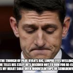 Sad Paul Ryan | THE THOUGH OF PAUL RYAN’S BIG, LIMPID EYES WELLING UP AS HE TELLS HIS STAFF HE’S DECIDED NOT TO RUN FOR RE-ELECTION MAKES MY HEART SOAR OVER MOUNTAINTOPS OF SCHADENFREUDE. | image tagged in sad paul ryan | made w/ Imgflip meme maker