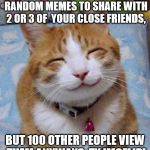 So Happy Cat | WHEN YOU JOIN IMGFLIP TO MAKE RANDOM MEMES TO SHARE WITH 2 OR 3 OF  YOUR CLOSE FRIENDS, BUT 100 OTHER PEOPLE VIEW THEM ANYWAYS. TY IMGFLIP! | image tagged in so happy cat | made w/ Imgflip meme maker