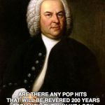 Bach | ARE THERE ANY POP HITS THAT WILL BE REVERED 200 YEARS FROM NOW THE WAY WE LOOK BACK ON CLASSICAL MUSIC TODAY? | image tagged in bach | made w/ Imgflip meme maker