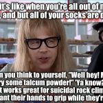 Garth | 'Ya know, it's like when you're all out of moisturizer cream, and but all of your socks are dirty too. So then you think to yourself, "Well hey! Maybe I could try some talcum powder!" 'Ya know? I mean, like, it works great for suicidal rock climbers who don't want their hands to grip while they're climbing.. | image tagged in garth | made w/ Imgflip meme maker