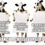 Chick-fil-A 3-cow billboard | OUR CALVES ARE KIDNAPPED AT BIRTH; WE ARE KILLED AT 4 YEARS OLD FOR BEEF; WE ARE REPEATEDLY FORCIBLY IMPREGNATED IN ORDER TO PRODUCE MILK; FANCY A CHEESEBURGER? | image tagged in chick-fil-a 3-cow billboard | made w/ Imgflip meme maker