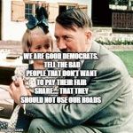 hitler | WE ARE GOOD DEMOCRATS.  TELL THE BAD PEOPLE THAT DON'T WANT TO PAY THEIR FAIR SHARE.... THAT THEY SHOULD NOT USE OUR ROADS | image tagged in hitler | made w/ Imgflip meme maker
