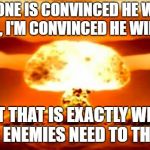 Atomic Bomb | EVERYONE IS CONVINCED HE WILL DO IT. HELL, I'M CONVINCED HE WILL DO IT. BUT THAT IS EXACTLY WHAT OUR ENEMIES NEED TO THINK! | image tagged in atomic bomb | made w/ Imgflip meme maker
