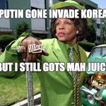 Maxine Waters Poverty Pimp | PUTIN GONE INVADE KOREA; BUT I STILL GOTS MAH JUICE | image tagged in maxine waters poverty pimp | made w/ Imgflip meme maker