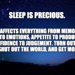 Sleep is Precious | SLEEP IS PRECIOUS. IT AFFECTS EVERYTHING FROM MEMORY RECALL TO EMOTIONS, APPETITE TO PRODUCTIVITY, CONFIDENCE TO JUDGEMENT.
TURN OUT THE LIGHTS, SHUT OUT THE WORLD, AND GET MORE SLEEP. | image tagged in night sky | made w/ Imgflip meme maker