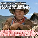 John wayne | WELL... THE WAY I SEE IT , THERE IS ALL THIS TALK ABOUT HOW TO TAKE GUNS AWAY FROM LAW ABIDING CITIZENS; AND I HAVEN'T HEARD ONE PERSON OR LIBERAL SAY HOW THEY PLAN TO GET THEM OUT OF THE CRIMINALS HANDS...MAYBE THEY SHOULD FIGURE THAT OUT FIRST! ....JUST SAYIN! | image tagged in john wayne | made w/ Imgflip meme maker