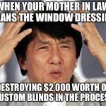 Jackie Chan WTF Face | WHEN YOUR MOTHER IN LAW CLEANS THE WINDOW DRESSINGS; DESTROYING $2,000 WORTH OF CUSTOM BLINDS IN THE PROCESS | image tagged in jackie chan wtf face | made w/ Imgflip meme maker