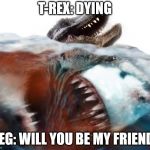 Meg's need friends too. | T-REX: DYING; MEG: WILL YOU BE MY FRIEND? | image tagged in megalodon,funny,memes,shark | made w/ Imgflip meme maker