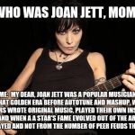 Who was Joan Jett? | KID: WHO WAS JOAN JETT, MOMMY? ME:  MY DEAR, JOAN JETT WAS A POPULAR MUSICIAN IN THAT GOLDEN ERA BEFORE AUTOTUNE AND MASHUP, WHEN PERFORMERS WROTE ORIGINAL MUSIC, PLAYED THEIR OWN INSTRUMENTS AND WHEN A A STAR'S FAME EVOLVED OUT OF THE ART THEY PLAYED AND NOT FROM THE NUMBER OF PEER FEUDS THEY MADE. | image tagged in who was joan jett,music,joan jett | made w/ Imgflip meme maker