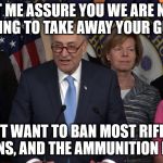 Democrat congressmen | LET ME ASSURE YOU WE ARE NOT TRYING TO TAKE AWAY YOUR GUNS! WE JUST WANT TO BAN MOST RIFLES AND HANDGUNS, AND THE AMMUNITION FOR THEM | image tagged in democrat congressmen | made w/ Imgflip meme maker
