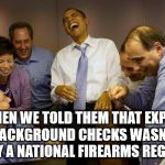 democrats | AND THEN WE TOLD THEM THAT EXPANDED BACKGROUND CHECKS WASN'T REALLY A NATIONAL FIREARMS REGISTRY! | image tagged in democrats | made w/ Imgflip meme maker