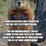 groundhog | 6 MORE WEEKS WAS ONLY PREDICTED FOR THE STATE OF PENNSYLVANIA. FOR YOU MICHIGANDERS, YOU GET 11 MORE WEEKS AND I WILL ALSO THROW IN AN EXTRA 2 MONTHS OF CONSTRUCTION FOR ALL OF YOUR COMPLAINING! | image tagged in groundhog | made w/ Imgflip meme maker