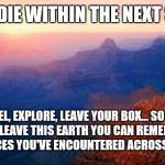 Heaven makar | YOU CAN DIE WITHIN THE NEXT SECOND... TRAVEL, EXPLORE, LEAVE YOUR BOX... SO THAT WHEN YOU LEAVE THIS EARTH YOU CAN REMEBER ALL THE DIVERSE FACES YOU'VE ENCOUNTERED ACROSS THE PLANET | image tagged in motivation | made w/ Imgflip meme maker