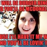 Overly Attached Girlfriend | I WILL BE BURGER KING AND YOU'LL BE MCDONALD'S; CAUSE I'LL HAVE IT MY WAY AND YOU'LL BE LOVIN' IT! | image tagged in overly attached girlfriend,memes,funny,upvotes | made w/ Imgflip meme maker