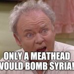 Archie Bunker | ONLY A MEATHEAD WOULD BOMB SYRIA!!! | image tagged in archie bunker | made w/ Imgflip meme maker