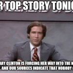 Chevy Chase SNL | OUR TOP STORY TONIGHT; HILLARY CLINTON IS FORCING HER WAY INTO THE NEWS AGAIN, AND OUR SOURCES INDICATE THAT NOBODY CARES. | image tagged in chevy chase snl | made w/ Imgflip meme maker