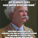 mark twain | "In religion and politics people's beliefs and convictions are in almost every case gotten at second-hand,"; "and without examination, from authorities who have not themselves examined the questions at issue but have taken them at second-hand from other non-examiners, whose opinions about them were not worth a brass farthing." Mark Twain | image tagged in mark twain | made w/ Imgflip meme maker