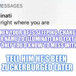 Illuminati text | WHEN YOUR BF IS SLEEPING, CHANGE YOUR NAME TO ILLUMINATI AND TEXT HIS STUFF ONLY YOU’D KNOW TO MESS WITH HIM; TELL HIM HE’S BEEN ZUCKERBURGED LATER | image tagged in illuminati text | made w/ Imgflip meme maker