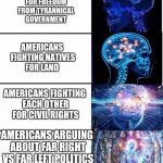 Why we always fighting?  | AMERICANS FIGHTING FOR FREEDOM FROM TYRANNICAL GOVERNMENT; AMERICANS FIGHTING NATIVES FOR LAND; AMERICANS FIGHTING EACH OTHER FOR CIVIL RIGHTS; AMERICANS ARGUING ABOUT FAR RIGHT VS FAR LEFT POLITICS ON FACEBOOK | image tagged in expanding brain v40,original meme,not copied,funny,memes,everything | made w/ Imgflip meme maker