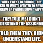 Fields | WHEN I WENT TO SCHOOL, THEY ASKED ME WHAT I WANTED TO BE WHEN I GREW UP. I WROTE DOWN "HAPPY."; THEY TOLD ME I DIDN’T UNDERSTAND THE ASSIGNMENT, I TOLD THEM THEY DIDN’T UNDERSTAND LIFE. | image tagged in fields | made w/ Imgflip meme maker