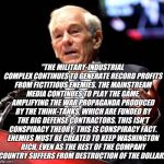 Ron Paul and the Military Industrial Complex | "THE MILITARY-INDUSTRIAL COMPLEX CONTINUES TO GENERATE RECORD PROFITS FROM FICTITIOUS ENEMIES. THE MAINSTREAM MEDIA CONTINUES TO PLAY THE GAME, AMPLIFYING THE WAR PROPAGANDA PRODUCED BY THE THINK-TANKS, WHICH ARE FUNDED BY THE BIG DEFENSE CONTRACTORS. THIS ISN'T CONSPIRACY THEORY. THIS IS CONSPIRACY FACT. ENEMIES MUST BE CREATED TO KEEP WASHINGTON RICH, EVEN AS THE REST OF THE COMPANY COUNTRY SUFFERS FROM DESTRUCTION OF THE DOLLAR." | image tagged in ron paul speech square,military industrial complex,taxation is theft | made w/ Imgflip meme maker