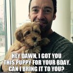 Hugh Jackman with a puppy | HEY DAWN, I GOT YOU THIS PUPPY FOR YOUR BDAY. CAN I BRING IT TO YOU? | image tagged in hugh jackman with a puppy | made w/ Imgflip meme maker