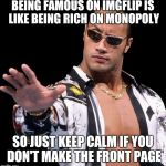 The Rock Says Keep Calm | BEING FAMOUS ON IMGFLIP IS LIKE BEING RICH ON MONOPOLY; SO JUST KEEP CALM IF YOU DON'T MAKE THE FRONT PAGE | image tagged in the rock says keep calm,memes,keep calm and carry on black,the rock it doesnt matter | made w/ Imgflip meme maker