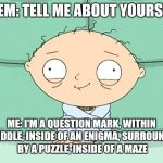 Maths/Physics Stewie | THEM: TELL ME ABOUT YOURSELF; ME: I'M A QUESTION MARK, WITHIN A RIDDLE, INSIDE OF AN ENIGMA, SURROUNDED BY A PUZZLE, INSIDE OF A MAZE | image tagged in maths/physics stewie | made w/ Imgflip meme maker