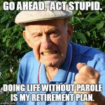 free room, meals, and healthcare | GO AHEAD.  ACT STUPID. DOING LIFE WITHOUT PAROLE IS MY RETIREMENT PLAN. | image tagged in back in my day,retire,angry,old man | made w/ Imgflip meme maker
