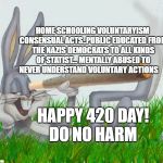 420 | HOME SCHOOLING VOLUNTARYISM CONSENSUAL ACTS..PUBLIC EDUCATED FROM THE NAZIS DEMOCRATS TO ALL KINDS OF STATIST... MENTALLY ABUSED TO NEVER UNDERSTAND VOLUNTARY ACTIONS; HAPPY 420 DAY! DO NO HARM | image tagged in 420 | made w/ Imgflip meme maker