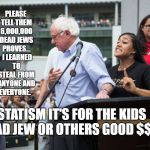 Bernie Sanders idiot moron | PLEASE TELL THEM 6,000,000 DEAD JEWS PROVES...  I LEARNED TO STEAL FROM ANYONE AND EVERYONE. STATISM IT'S FOR THE KIDS DEAD JEW OR OTHERS GOOD $$$ | image tagged in bernie sanders idiot moron | made w/ Imgflip meme maker