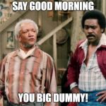 Sanford and Son | SAY GOOD MORNING; YOU BIG DUMMY! | image tagged in sanford and son | made w/ Imgflip meme maker