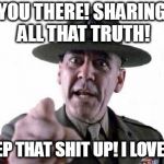 Sgt Hartman | YOU THERE! SHARING ALL THAT TRUTH! KEEP THAT SHIT UP! I LOVE IT! | image tagged in sgt hartman | made w/ Imgflip meme maker